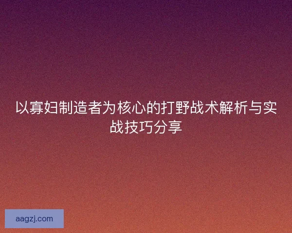 以寡妇制造者为核心的打野战术解析与实战技巧分享