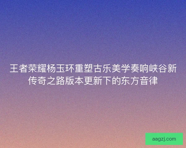 王者荣耀杨玉环重塑古乐美学奏响峡谷新传奇之路版本更新下的东方音律