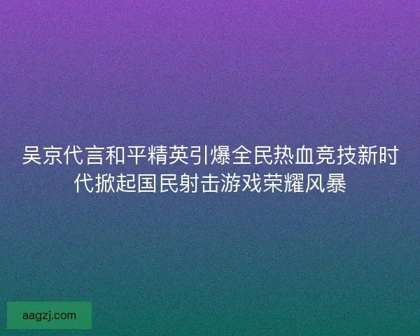 吴京代言和平精英引爆全民热血竞技新时代掀起国民射击游戏荣耀风暴