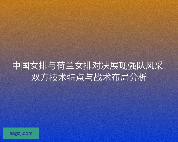 中国女排与荷兰女排对决展现强队风采 双方技术特点与战术布局分析