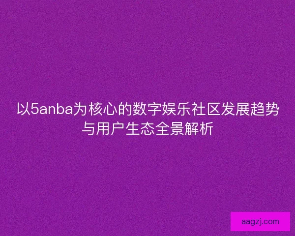 以5anba为核心的数字娱乐社区发展趋势与用户生态全景解析