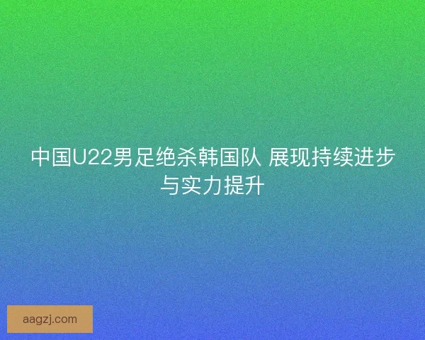 中国U22男足绝杀韩国队 展现持续进步与实力提升