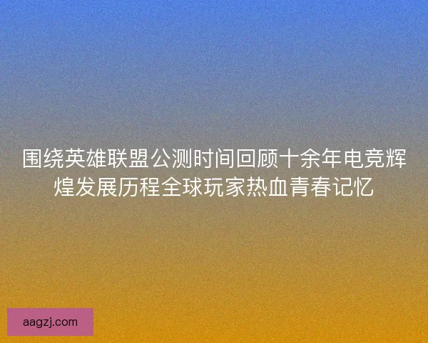 围绕英雄联盟公测时间回顾十余年电竞辉煌发展历程全球玩家热血青春记忆