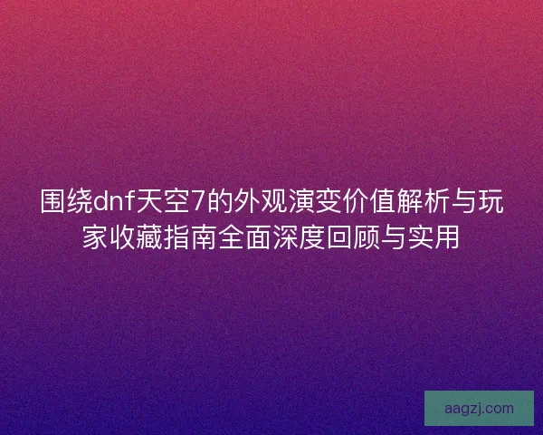 围绕dnf天空7的外观演变价值解析与玩家收藏指南全面深度回顾与实用
