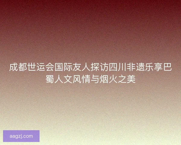 成都世运会国际友人探访四川非遗乐享巴蜀人文风情与烟火之美