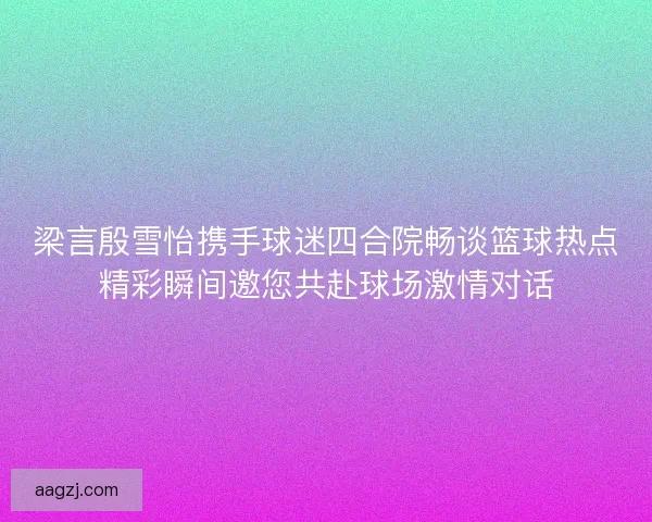 梁言殷雪怡携手球迷四合院畅谈篮球热点精彩瞬间邀您共赴球场激情对话