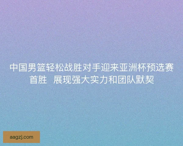 中国男篮轻松战胜对手迎来亚洲杯预选赛首胜  展现强大实力和团队默契