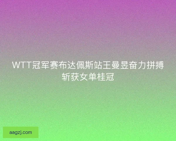 WTT冠军赛布达佩斯站王曼昱奋力拼搏斩获女单桂冠