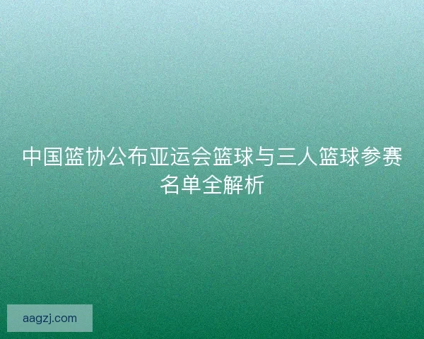 中国篮协公布亚运会篮球与三人篮球参赛名单全解析