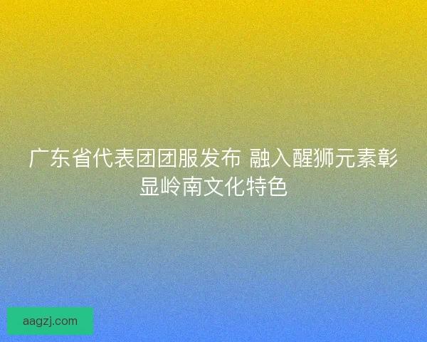 广东省代表团团服发布 融入醒狮元素彰显岭南文化特色