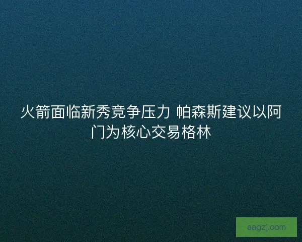 火箭面临新秀竞争压力 帕森斯建议以阿门为核心交易格林 火箭面临新秀竞争压力 帕森斯建议以阿门为核心交易格林