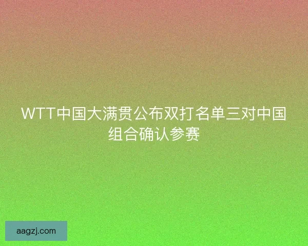 WTT中国大满贯公布双打名单三对中国组合确认参赛 WTT中国大满贯公布双打名单三对中国组合确认参赛