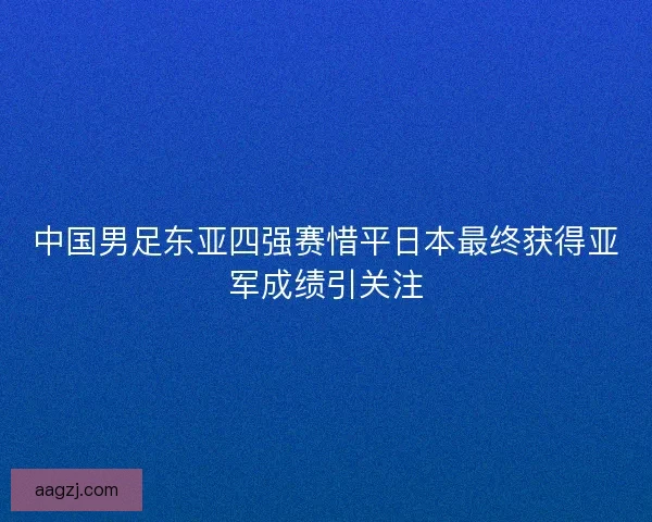 中国男足东亚四强赛惜平日本最终获得亚军成绩引关注 中国男足东亚四强赛惜平日本最终获得亚军成绩引关注