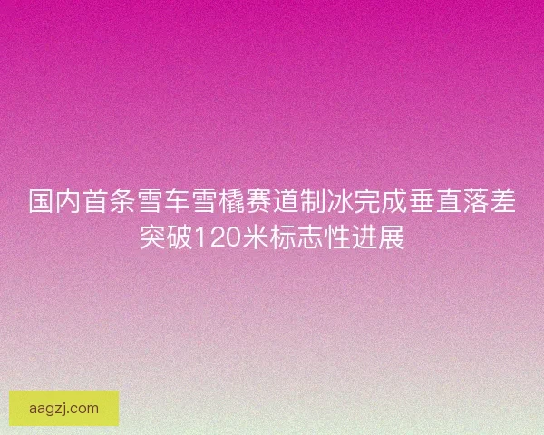 国内首条雪车雪橇赛道制冰完成垂直落差突破120米标志性进展 国内首条雪车雪橇赛道制冰完成垂直落差突破120米标志性进展