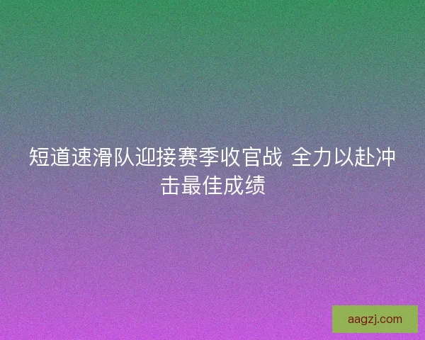 短道速滑队迎接赛季收官战 全力以赴冲击最佳成绩 短道速滑队迎接赛季收官战 全力以赴冲击最佳成绩