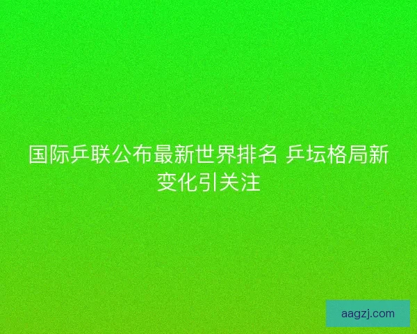 国际乒联公布最新世界排名 乒坛格局新变化引关注 国际乒联公布最新世界排名 乒坛格局新变化引关注
